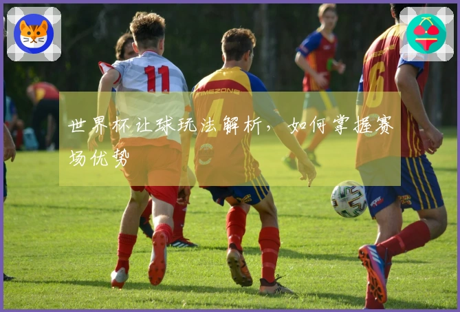 世界杯让球玩法解析，如何掌握赛场优势